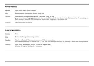 WHO'S MISSING
Materials: Small prizes, such as sweets.(optional)
Aims: Memory training, concentration, building groups, fun.
Procedure: Group is seated, scattered around the room. One person, A goes out. The
group moves around, changing places, and one more person, B,1eaves by the other door, or hides. A returns and has 30 seconds to guess
who's missing. If he does he wins (a small sweet, if you wish to give prizes), if he doesn't B wins.
Variations: Add consequences for the loser
CHINESE WHISPERS
Materials: None
Aims: Positive feedback, good for closing exercise
Procedure: Members mill around. When you see someone you'd like to communicate
with, send them a message via someone else: e.g. 'Tell Joan I said thank you for helping me yesterday.' Continue until messages run out.
Variations: Do as graffiti on large paper on walls. Do with bits of paper being
delivered. Do at a run, speed up, slow motion, etc.
 