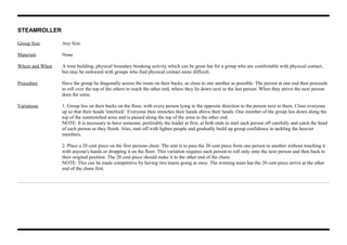 STEAMROLLER
Group Size Any Size
Materials None
Where and When A trust building, physical boundary breaking activity which can be great fun for a group who are comfortable with physical contact,
but may be awkward with groups who find physical contact more difficult.
Procedure Have the group lie diagonally across the room on their backs, as close to one another as possible. The person at one end then proceeds
to roll over the top of the others to reach the other end, where they lie down next to the last person. When they arrive the next person
does the same.
Variations 1. Group lies on their backs on the floor, with every person lying in the opposite direction to the person next to them. Close everyone
up so that their heads 'interlock'. Everyone then stretches their hands above their heads. One member of the group lies down along the
top of the outstretched arms and is passed along the top of the arms to the other end.
NOTE: It is necessary to have someone, preferably the leader at first, at both ends to start each person off carefully and catch the head
of each person as they finish. Also, start off with lighter people and gradually build up group confidence in tackling the heavier
members.
2. Place a 20 cent piece on the first persons chest. The aim is to pass the 20 cent piece from one person to another without touching it
with anyone's hands or dropping it on the floor. This variation requires each person to roll only onto the next person and then back to
their original position. The 20 cent piece should make it to the other end of the chain.
NOTE: This can be made competitive by having two teams going at once. The winning team has the 20 cent piece arrive at the other
end of the chain first.
 