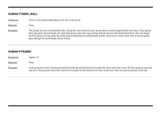 HUMAN TUNNEL BALL
Group size: Three or four groups depending on the size of the group.
Materials: None
Procedure: The groups line up one behind the other, facing the same direction each person about an arms length behind each other. They spread
their legs apart and join hands, the right hand going under their legs joining with the persons left hand behind them. The race begins
the first person moving under the tunnel and not breaking the linking hands and the tunnel moves under itself until all the group has
gone through the tunnel hands always linked.
HUMAN PYRAMID
Group size: Approx 10
Materials: None
Procedure: Each group must form a human pyramid and walk the pyramid forward towards the other end of the room. The first group to reach the
end wins. The pyramid classically consists of 4 people on the bottom level, three on the next, then two and one person on the top.
 