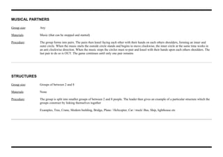 MUSICAL PARTNERS
Group size: Any
Materials: Music (that can be stopped and started)
Procedure: The group forms into pairs. The pairs then kneel facing each other with their hands on each others shoulders, forming an inner and
outer circle. When the music starts the outside circle stands and begins to move clockwise, the inner circle at the same time works in
an anti clockwise direction. When the music stops the circles must re-pair and kneel with their hands upon each others shoulders. The
last pair to do so is OUT. The game continues until only one pair remains
STRUCTURES
Group size: Groups of between 2 and 8
Materials: None
Procedure: The group is split into smaller groups of between 2 and 8 people. The leader then gives an example of a particular structure which the
groups construct by linking themselves together
Examples, Tree, Crane, Modern building, Bridge, Plane / Helicopter, Car / truck/ Bus, Ship, lighthouse etc
 