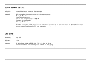 HUMAN OBSTACLE RACE
Group size: Approximately six or size to suit Materials-None
Procedure: The teams line up and the race begins. No.1 moves down the line:
Patting No.2 on the head;
Going through No.3's legs;
Linking arms and spinning twice with No.4;
Sitting on No.5's right knee,
Blowing in No.6's ear.
No.1 then joins the line and No.2 goes down the line carrying out the tasks in the same order, and so on. The list above is only an
example of tasks for each number. Use your imagination
ARM LINKS
Group size: Any size
Materials: None
Procedure: In pairs sit back to back and link arms. Then try to stand up. Do the
same in threes, fours, fives etc until you can do it with the entire group.
 
