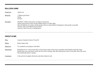 BALLOON GAME
Group size: Approx ten
Materials: 1 Balloon per Person
String
Scissors
Procedure: Distribute 1 balloon and a piece of string to each person.
Instruct each person to blow up their balloon and tie it to their ankle.
Once all balloons are in place, tell the group to burst as many balloons belonging to other people as possible.
Sit down when your balloon has been burst.
Activity is best if no one is wearing shoes.
GROUP SLIME
Who: A group of people, between 10 and 20.
Where: Inside a large room
Objectives To coordinate your progress with others
Instructions Participants lie in a circle on the floor as far from the centre of the room as possible with all heads toward the centre.
Group closes eyes, and slowly crawls into the centre, forming a pile, then each person crosses to the other side of the room.
This should take about 5 minutes.
Conclusion A fun activity for people who know each other relatively well.
 