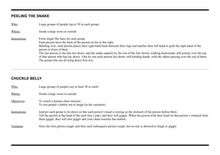 PEELING THE SNAKE
Who: Large groups of people (up to 50 in each group)
Where: Inside a large room or outside
Instructions Form single file lines for each group
Each person faces the back of the person on his or her right.
Bending over, each person places their right hand back between their legs and reaches their left hand to grab the right hand of the
person in front of them.
The last person in the line lies down, and the snake unpeels by the rest of the line slowly walking backwards, still joined, over the top
of that person who has lay down. One by one each person lies down, still holding hands, with the others passing over the top of them.
The group who are all lying down first win.
CHUCKLE BELLY
Who: Large groups of people (say at least 30 in each)
Where: Inside a large room or outside.
Objectives To watch a human chain reaction
To test people’s ability not to laugh (in the variation)
Instructions Instruct each group to lie down so that each person’s head is resting on the stomach of the person before them.
Tell the person at the head of the each line a joke, and they will giggle. When the person with their head on that person’s stomach feels
them giggle, they will also giggle and your chain reaction has started.
Variation Have the first person cough, and then each subsequent person cough, but no-one is allowed to laugh or giggle.
 