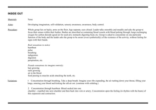 INSIDE OUT
Materials: None
Aims: Developing imagination, self-validation, sensory awareness, awareness, body control.
Procedure: Whole group lies on backs, arms on the floor, legs separate, eyes closed. Leader talks smoothly and steadily and asks the group to
focus their senses within their bodies. Bodies are described as containing blood vessels with blood pulsing through; lungs exchanging
oxygen for carbon dioxide (good air for used air); stomachs digesting food, etc. Group is asked to concentrate on one particular
function of the body and the leader asks the group to be aware (even synthetically) of the existence of the activity, without feeling for
signs with their hands.
Real sensations to notice
heartbeat
pulse
breathing
indigestion
digestion
perspiration, etc.
Pseudo sensations (to imagine entirely)
hair growing
nails growing
air in the blood
food passing to muscles acids attacking the teeth, etc.
Variations 1 Concentration through breathing. Take a deep breath. Imagine your ribs expanding, the air rushing down your throat, filling your
lungs, entering your blood and kicking the old air out. (continue with exhaling.)
2 Concentration through heartbeat. Blood sucked into one
chamber - expelled into next chamber and then back into vein or artery. Concentration upon the feeling (in rhythm with the beats) of
this expansion and contraction.
 