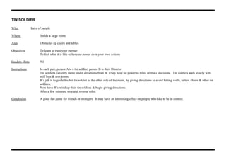TIN SOLDIER
Who: Pairs of people
Where: Inside a large room.
Aids Obstacles eg chairs and tables
Objectives To learn to trust your partner
To feel what it is like to have no power over your own actions
Leaders Hints Nil
Instructions In each pair, person A is a tin soldier, person B is their Director
Tin soldiers can only move under directions from B. They have no power to think or make decisions. Tin soldiers walk slowly with
stiff legs & arm joints.
B’s job is to guide his/her tin soldier to the other side of the room, by giving directions to avoid hitting walls, tables, chairs & other tin
soldiers.
Now have B’s wind up their tin soldiers & begin giving directions.
After a few minutes, stop and reverse roles.
Conclusion A good fun game for friends or strangers. It may have an interesting effect on people who like to be in control.
 