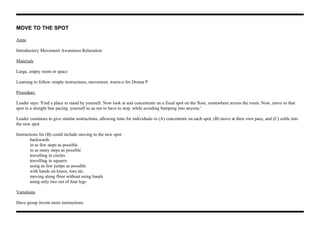 MOVE TO THE SPOT
Aims
Introductory Movement Awareness Relaxation
Materials
Large, empty room or space
Learning to follow simple instructions, movement, warm-u for Drama P
Procedure
Leader says: 'Find a place to stand by yourself. Now look at and concentrate on a fixed spot on the floor, somewhere across the room. Now, move to that
spot in a straight line pacing yourself so as not to have to stop, while avoiding bumping into anyone.'
Leader continues to give similar instructions, allowing time for individuals to (A) concentrate on each spot, (B) move at their own pace, and (C) settle into
the new spot.
Instructions for (B) could include moving to the new spot:
backwards
in as few steps as possible
in as many steps as possible
travelling in circles
travelling in squares
using as few jumps as possible
with hands on knees, toes etc.
moving along floor without using hands
using only two out of four legs
Variations
Have group invent more instructions.
 