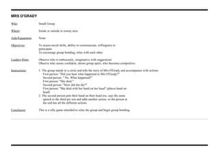 MRS O'GRADY
Who: Small Group
Where: Inside or outside in roomy area
Aids/Equipment None
Objectives: To assess social skills, ability to communicate, willingness to
participate
To encourage group bonding, relax with each other
Leaders Hints: Observe who is enthusiastic, imaginative with suggestions
Observe who seems confident, shows group spirit, who becomes competitive.
Instructions: 1. The group stands in a circle and tells the story of Mrs O'Grady and accompanies with actions:
First person: "Did you hear what happened to Mrs O'Grady?"
Second person: " No. What happened?"
First person: "She died."
Second person: "How did she die?"
First person: "She died with her hand on her head" (places hand on
head)
2. The second person puts their hand on their head too, says the same
speech to the third per son and adds another action, so the person at
the end has all the different actions.
Conclusion This is a silly game intended to relax the group and begin group bonding.
 