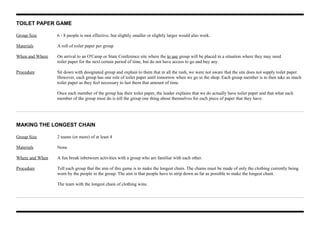 TOILET PAPER GAME
Group Size 6 - 8 people is mot effective, but slightly smaller or slightly larger would also work.
Materials A roll of toilet paper per group
When and Where On arrival to an O'Camp or State Conference site where the to use group will be placed in a situation where they may need
toilet paper for the next certain period of time, but do not have access to go and buy any.
Procedure Sit down with designated group and explain to them that in all the rush, we were not aware that the site does not supply toilet paper.
However, each group has one role of toilet paper until tomorrow when we go to the shop. Each group member is to then take as much
toilet paper as they feel necessary to last them that amount of time.
Once each member of the group has their toilet paper, the leader explains that we do actually have toilet paper and that what each
member of the group must do is tell the group one thing about themselves for each piece of paper that they have.
MAKING THE LONGEST CHAIN
Group Size 2 teams (or more) of at least 4
Materials None
Where and When A fun break inbetween activities with a group who are familiar with each other.
Procedure Tell each group that the aim of this game is to make the longest chain. The chains must be made of only the clothing currently being
worn by the people in the group. The aim is that people have to strip down as far as possible to make the longest chain.
The team with the longest chain of clothing wins.
 
