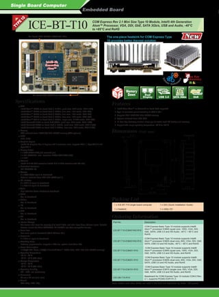 Single Board Computer
Embedded Board
COM Express Rev 2.1 Mini Size Type 10 Module, Intel® 4th Generation
Atom™ Processor, VGA, DDI, GbE, SATA 3Gb/s, USB and Audio, -40°C
to +85°C and RoHSICE-BT-T10
CPU
Intel® Atom™ E3845 on-board SoC (1.91GHz, quad-core, 2MB cache, TDP=10W)
Intel® Atom™ E3827 on-board SoC (1.75GHz, dual-core, 1MB cache, TDP=8W)
Intel® Atom™ E3826 on-board SoC (1.46GHz, dual-core, 1MB cache, TDP=7W)
Intel® Atom™ E3825 on-board SoC (1.33GHz, dual-core, 1MB cache, TDP=6W)
Intel® Atom™ E3815 on-board SoC (1.46GHz, single-core, 512KB cache, TDP=5W)
Intel® Celeron® J1900 on-board SoC (2GHz, quad-core, 2MB cache, TDP=10W)
Intel® Celeron® N2930 on-board SoC (1.83GHz, quad-core, 2MB cache, TDP=7.5W)
Intel® Celeron® N2807 on-board SoC (1.58GHz, dual-core, 2MB cache, TDP=4.3W)
Memory
2GB soldered down 1066/1333 MHz DDR3L memory (4GB optional)
BIOS
UEFI BIOS
Graphics Engine
Intel® HD Graphics Gen 7 Engines with 4 execution units, supports DX11.1, OpenGL 4.2 and
OpenCL1.2
Display Output
1 x VGA (2560x1600) (via reserved pin)
1 x DDI (DP/HDMI, max. resolution 2560x1600/1920x1080)
1 x eDP
Ethernet
Intel® I210-AT GbE controller (Intel® I210-IT GbE controller with W2 sku)
Embedded Controller
ITE IT8587VG-FX
Storage
2 x SATA 3Gb/s signal to baseboard
Optional soldered down 4GB SSD (SATA port 1)
I/O Interface
4 x USB 2.0 signal to baseboard
1 x USB 3.0 signal to baseboard
Audio
High-definition Audio interface to baseboard
GPIO
Yes, to baseboard
SMBus
Yes, to baseboard
I²C
Yes, to baseboard
LPC
Yes, to baseboard
SPI
Yes, to baseboard
Internal Storage
The device shall have the capacity of at least 2 kbits, and shall have three address inputs. Suitable
devices include the Atmel AT24C32C, ST M24C32 and other compatible devices.
Serial Port
Two serial ports to baseboard (TX & RX from EC )
Expansion
3 x PCIe x1 signal to baseboard
Watchdog Timer
Software programmable, supports 1~255 sec. system reset (from EC)
Power Consumption
+12V@0.43A, Vcore_12V@0.9 A (Intel® Atom™ E3845 CPU, 2GB 1333 MHz DDR3L memory)
Operating Temperature
-20°C ~ 60°C
-40°C ~ 85°C (W2 skus)
Storage Temperature
-20°C ~ 60°C
-40°C ~ 85°C (W2 skus)
Operating Humidity
5% ~ 95%, non-condensing
Dimensions
84 mm x 55 mm (mini size)
Weight
GW: 300g / NW: 150g
Specifications
Packing List
1 x ICE-BT-T10 single board computer 1 x QIG (Quick Installation Guide)
1 x Heatsink 1 x Utility CD
Ordering Information
Part No. Description
ICE-BT-T10-E38451W2-R10
COM Express Basic Type 10 module supports Intel®
Atom™ processor E3845 (quad core, 10W), VGA, DDI,
GbE, SATA, USB 3.0 and HD Audio, -40°C ~ 85°C and
RoHS
ICE-BT-T10-E38251W2-R10
COM Express Basic Type 10 module supports Intel®
Atom™ processor E3825 (dual core, 6W), VGA, DDI, GbE,
SATA, USB 3.0 and HD Audio, -40°C ~ 85°C and RoHS
ICE-BT-T10-E38451-R10
COM Express Basic Type 10 module supports Intel®
Atom™ processor E3845 (quad core, 10W), VGA, DDI,
GbE, SATA, USB 3.0 and HD Audio, and RoHS
ICE-BT-T10-E38251-R10
COM Express Basic Type 10 module supports Intel®
Atom™ processor E3825 (dual core, 6W), VGA, DDI, GbE,
SATA, USB 3.0 and HD Audio, and RoHS
ICE-BT-T10-E38151-R10
COM Express Basic Type 10 module supports Intel®
Atom™ processor E3815 (single core, 5W), VGA, DDI,
GbE, SATA, USB 3.0 and HD Audio, and RoHS
ICE-DB-T10-R10
Baseboard for COM Express Type 10 module COM.0 Rev.
2.1, supports PICMG EAPI R1.0
Note: Models with other CPUs not listed in the table are requested by MOQ - 100 pcs/lot.
The one-piece heatsink for COM Express Type
10 provides better thermal solution
Intel® 4th
Generation
Atom™
On-board 4GB SATA drive (optional)
On-board 2GB DDR3L 1066/1333 MHz
1. Intel® 22nm Atom™ or Celeron® on-board SoC supported
2. Type 10 connector pinout according to COM.0 R2.1
3. Supports 2GB 1066/1333 MHz DDR3L memory
4. Optional soldered down 4GB SSD
5. IEI One Key Recovery solution allows you to create rapid OS backup and recovery
6. Support wide range operating temperature: -40°C to +85°C
Features
Dimensions (Unit: mm)
USB 3.0
USB
SATA 3Gb/s
Dual
Display GbE
Memory
Down
 