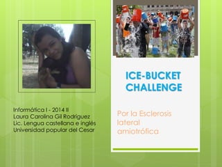 ICE-BUCKET 
CHALLENGE 
Por la Esclerosis 
lateral 
amiotrófica 
Informática I - 2014 II 
Laura Carolina Gil Rodríguez 
Lic. Lengua castellana e inglés 
Universidad popular del Cesar 
 
