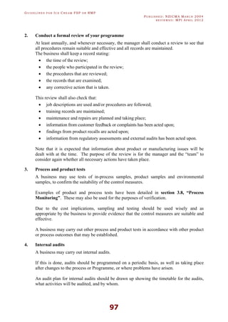 GU I D E L I N E S F O R IC E CR E A M FSP O R RMP
PU B L I S H E D : NZICMA MA R C H 2004
R E V I E W E D : MPI AP R I L 2012
97
2. Conduct a formal review of your programme
At least annually, and whenever necessary, the manager shall conduct a review to see that
all procedures remain suitable and effective and all records are maintained.
The business shall keep a record stating:
· the time of the review;
· the people who participated in the review;
· the procedures that are reviewed;
· the records that are examined;
· any corrective action that is taken.
This review shall also check that:
· job descriptions are used and/or procedures are followed;
· training records are maintained;
· maintenance and repairs are planned and taking place;
· information from customer feedback or complaints has been acted upon;
· findings from product recalls are acted upon;
· information from regulatory assessments and external audits has been acted upon.
Note that it is expected that information about product or manufacturing issues will be
dealt with at the time. The purpose of the review is for the manager and the “team” to
consider again whether all necessary actions have taken place.
3. Process and product tests
A business may use tests of in-process samples, product samples and environmental
samples, to confirm the suitability of the control measures.
Examples of product and process tests have been detailed in section 3.8, “Process
Monitoring”. These may also be used for the purposes of verification.
Due to the cost implications, sampling and testing should be used wisely and as
appropriate by the business to provide evidence that the control measures are suitable and
effective.
A business may carry out other process and product tests in accordance with other product
or process outcomes that may be established.
4. Internal audits
A business may carry out internal audits.
If this is done, audits should be programmed on a periodic basis, as well as taking place
after changes to the process or Programme, or where problems have arisen.
An audit plan for internal audits should be drawn up showing the timetable for the audits,
what activities will be audited, and by whom.
 