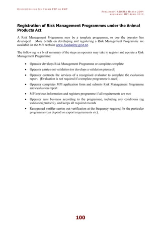 GU I D E L I N E S F O R IC E CR E A M FSP O R RMP
PU B L I S H E D : NZICMA MA R C H 2004
R E V I E W E D : MPI AP R I L 2012
100
Registration of Risk Management Programmes under the Animal
Products Act
A Risk Management Programme may be a template programme, or one the operator has
developed. More details on developing and registering a Risk Management Programme are
available on the MPI website www.foodsafety.govt.nz.
The following is a brief summary of the steps an operator may take to register and operate a Risk
Management Programme:
· Operator develops Risk Management Programme or completes template
· Operator carries out validation (or develops a validation protocol)
· Operator contracts the services of a recognised evaluator to complete the evaluation
report. (Evaluation is not required if a template programme is used)
· Operator completes MPI application form and submits Risk Management Programme
and evaluation report
· MPI reviews information and registers programme if all requirements are met
· Operator runs business according to the programme, including any conditions (eg
validation protocol), and keeps all required records
· Recognised verifier carries out verification at the frequency required for the particular
programme (can depend on export requirements etc).
 