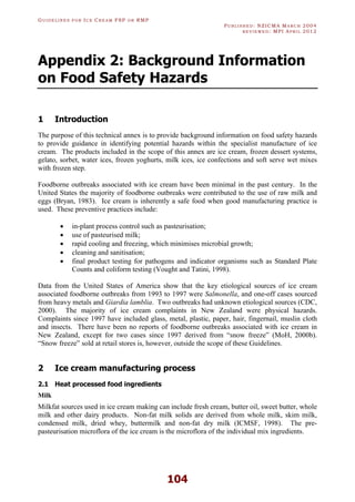 GU I D E L I N E S F O R IC E CR E A M FSP O R RMP
PU B L I S H E D : NZICMA MA R C H 2004
R E V I E W E D : MPI AP R I L 2012
104
Appendix 2: Background Information
on Food Safety Hazards
1 Introduction
The purpose of this technical annex is to provide background information on food safety hazards
to provide guidance in identifying potential hazards within the specialist manufacture of ice
cream. The products included in the scope of this annex are ice cream, frozen dessert systems,
gelato, sorbet, water ices, frozen yoghurts, milk ices, ice confections and soft serve wet mixes
with frozen step.
Foodborne outbreaks associated with ice cream have been minimal in the past century. In the
United States the majority of foodborne outbreaks were contributed to the use of raw milk and
eggs (Bryan, 1983). Ice cream is inherently a safe food when good manufacturing practice is
used. These preventive practices include:
· in-plant process control such as pasteurisation;
· use of pasteurised milk;
· rapid cooling and freezing, which minimises microbial growth;
· cleaning and sanitisation;
· final product testing for pathogens and indicator organisms such as Standard Plate
Counts and coliform testing (Vought and Tatini, 1998).
Data from the United States of America show that the key etiological sources of ice cream
associated foodborne outbreaks from 1993 to 1997 were Salmonella, and one-off cases sourced
from heavy metals and Giardia lamblia. Two outbreaks had unknown etiological sources (CDC,
2000). The majority of ice cream complaints in New Zealand were physical hazards.
Complaints since 1997 have included glass, metal, plastic, paper, hair, fingernail, muslin cloth
and insects. There have been no reports of foodborne outbreaks associated with ice cream in
New Zealand, except for two cases since 1997 derived from “snow freeze” (MoH, 2000b).
“Snow freeze” sold at retail stores is, however, outside the scope of these Guidelines.
2 Ice cream manufacturing process
2.1 Heat processed food ingredients
Milk
Milkfat sources used in ice cream making can include fresh cream, butter oil, sweet butter, whole
milk and other dairy products. Non-fat milk solids are derived from whole milk, skim milk,
condensed milk, dried whey, buttermilk and non-fat dry milk (ICMSF, 1998). The pre-
pasteurisation microflora of the ice cream is the microflora of the individual mix ingredients.
 