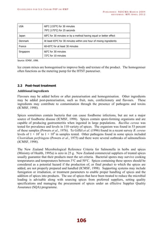 GU I D E L I N E S F O R IC E CR E A M FSP O R RMP
PU B L I S H E D : NZICMA MA R C H 2004
R E V I E W E D : MPI AP R I L 2012
106
USA 68o
C (155o
F) for 30 minutes
79o
C (175o
C) for 25 seconds
Japan 68o
C for 30 minutes or by a method having equal or better effect
Denmark At least 65ºC for 30 minutes within one hour of mixing ingredients
France 60-65o
C for at least 30 minutes
Singapore 66o
C for 30 minutes
72o
C for 10 minutes
Source: ICMSF, 1998.
Ice cream mixes are homogenised to improve body and texture of the product. The homogeniser
often functions as the metering pump for the HTST pasteuriser.
2.2 Post-heat treatment
Additional ingredients
Flavours may be added before or after pasteurisation and homogenisation. Other ingredients
may be added post-pasteurisation, such as fruit, nuts, confectionery and flavours. These
ingredients may contribute to contamination through the presence of pathogens and toxins
(ICMSF, 1998).
Spices sometimes contain bacteria that can cause foodborne infections, but are not a major
source of foodborne disease (ICMSF, 1998). Spices contain spore-forming organisms and are
capable of producing gastroenteritis when ingested in large populations. Bacillus cereus was
tested for prevalence and levels in 110 variety of spices. The organism was found in 53 percent
of these samples (Powers et al., 1976). Te Giffel et al. (1996) found in a recent survey B. cereus
levels of 1 × 102
to 1 × 106
in samples tested. Other pathogens found in some spices included
Clostridium perfringens (Powers et al., 1975) and there were several outbreaks of salmonellosis
(ICMSF, 1998).
The New Zealand Microbiological Reference Criteria for Salmonella in herbs and spices
(Ministry of Health, 1995a) is zero in 25 g. New Zealand commercial suppliers of treated spices
usually guarantee that their products meet the set criteria. Bacterial spores may survive cooking
temperatures and temperatures between 3°C and 50°C. Spices containing these spores should be
considered as a potential hazard if the production of, or final product to which the spices are
added, are not properly prepared and handled (ICMSF, 1998). Supporting systems may include
fumigation or irradiation, or treatment parameters to enable proper handling of spices and the
addition of spices into products. The use of spices that have been treated to reduce the microbial
loading is advisable along with sourcing spices from preferred suppliers, setting quality
specifications and managing the procurement of spices under an effective Supplier Quality
Assurance (SQA) programme.
 