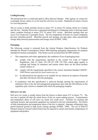 GU I D E L I N E S F O R IC E CR E A M FSP O R RMP
PU B L I S H E D : NZICMA MA R C H 2004
R E V I E W E D : MPI AP R I L 2012
107
Cooling/freezing
The pasteurised mix is cooled and aged to allow physical changes. After ageing, ice cream mix
is promptly frozen, unless it is to be used for soft serve ice cream. Hardened ice cream is frozen
in a two-step process.
The ice cream is firstly partially frozen to minus 5°C to minus 8°C during which air is beaten
into the mix. Partially frozen mix is packaged and placed in a hardening room or freezing tunnel
where complete freezing to minus 25°C to minus 30°C occurs. Microbial spoilage does not
occur if ice cream mix is promptly frozen. The low temperature of frozen ice cream completely
prevents microbial growth. Microbial growth and spoilage can take place when uncontrolled
storage delay between pasteurisation and storage arises (ICMSF, 1998).
Packaging
The following excerpt is extracted from the Animal Products (Specifications for Products
Intended for Human Consumption) Notice 2004 detailing packaging requirements for products
intended for human consumption. (The Notice can be accessed from the MPI website):
1. The composition and where appropriate, the conditions of use of packaging must:
(a) comply with the requirements specified in the current US Code of Federal
Regulations, Title 21, Parts 170–199 (21 CFR 170–199), which apply equally to
coatings and linings of containers and cartons where these are the direct product
contact surface; or
(b) comply with the requirements specified in the current Australian Standard AS2070–
1999 Plastics materials for food contact use; or
(c) be determined by the operator to be suitable for use, based on an analysis of hazards
and other risk factors from the packaging.
2. If compliance with this specification is achieved through meeting the requirements of
subclause (1)(a) or (b), the risk management programme must state the full reference to the
regulation, part, section or standard with which the packaging complies.
Soft serve wet mix
Soft serve ice cream is usually drawn from the freezer at about minus 6°C to minus 7°C. The
wet mix is packed off after the initial freeze of the ice cream making process. Contamination
and temperature abuse of soft serve ice cream mix could occur. Facilities for cleaning and
sanitising freezers and associated equipment are required to prevent contamination. Prevention
of both contamination and temperature abuse of the mix is required. Improper refrigeration may
permit bacterial growth to high levels causing spoilage (ICMSF, 1998). The use of HACCP
(Hazard Analysis Critical Control Point) may be required to control and monitor temperatures of
equipment and product.
 