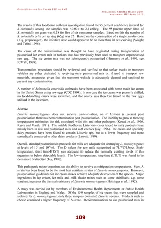 GU I D E L I N E S F O R IC E CR E A M FSP O R RMP
PU B L I S H E D : NZICMA MA R C H 2004
R E V I E W E D : MPI AP R I L 2012
109
The results of this foodborne outbreak investigation found the 95 percent confidence interval for
S. enteritidis among the samples was <0.001 to 2.4 cells/g. The 95 percent upper limit of
S. enteritidis per gram was 0.38 for five of six consumer samples. Based on this the number of
S. enteritidis cells per serving (65g) was 25. Based on the consumption of a single sundae cone
(73g, prepackaged), the infective dose would appear to be no more than 28 cells/serving (Vought
and Tatini, 1998).
The cause of the contamination was thought to have originated during transportation of
pasteurised ice cream mix in tankers that had previously been used to transport unpasteurised
raw egg. The ice cream mix was not subsequently pasteurised (Hennessy et al., 1996, see
ICMSF, 1998).
Transportation procedures should be reviewed and verified so that tanker trucks or transport
vehicles are either dedicated to receiving only pasteurised mix or, if used to transport raw
materials, assurances given that the transport vehicle is adequately cleaned and sanitised to
prevent any contamination.
A number of Salmonella enteritidis outbreaks have been associated with home-made ice cream
in the United States using raw eggs (CDC 1994). In one case the ice cream was properly chilled,
no food-handling errors were identified, and the source was therefore linked to the raw eggs
utilised in the ice cream.
Listeria
Listeria monocytogenes does not survive pasteurisation, so if Listeria is present post
pasteurisation there has been contamination post pasteurisation. The inability to grow at freezing
temperatures minimises the risk associated with this and other pathogens (Kovak et al., 1996,
Ryser and Marth, 1991). The notable foodborne Listeriosis cases traced to dairy products have
mainly been in raw and pasteurised milk and soft cheeses (Jay, 1996). Ice cream and specialty
dairy products have been found to contain Listeria spp, but at a lower frequency and more
sporadically compared to other dairy products (Lovett, 1989).
Overall, standard pasteurisation protocols for milk are adequate for destroying L. monocytogenes
at levels of 105
and 106
/ml. The D values for raw milk pasteurised at 71.7ºC/15secs (high-
temperature, short time-HTST) was adequate to reduce the normally existing levels of this
organism to below detectable levels. The low-temperature, long-time (LTLT) was found to be
even more destructive (Jay, 1996).
This pathogenic micro-organism has the ability to survive at refrigeration temperatures. Scott A
strain has been found to be the most heat resistant strains of Listeria monocytogenes. However,
pasteurisation guidelines for ice cream mixes achieve adequate destruction of the species. Major
ingredients in ice cream, ice milk and milk shake mixes such as some stabilisers, e.g. some
starches, increases the thermal resistance of Listeria monocytogenes (Holsinger et al., 1992).
A study was carried out by members of Environmental Health Departments or Public Health
Laboratories in England and Wales. Of the 150 samples of ice cream that were sampled and
isolated for L. monocytogenes, only three samples contained Listeria species. Products such as
cheese contained a higher frequency of Listeria. Recommendations to use pasteurised milk in
 