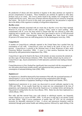 GU I D E L I N E S F O R IC E CR E A M FSP O R RMP
PU B L I S H E D : NZICMA MA R C H 2004
R E V I E W E D : MPI AP R I L 2012
110
the production of cheese and strict attention to hygiene in the dairy premises are required to
prevent contamination of products. These Guidelines can similarly be applied to other dairy
products such as ice cream. The Listeria strains found in the samples were serogroups 4 (one
sample) and 4b (two cases). Most cases of human infection (80 percent) are caused by serogroup
four strains. The levels of Listeria in this study were generally low, but precaution is required
due to the ability of this organism to multiply at refrigeration temperatures.
Bacillus cereus
No foodborne outbreaks associated with ice cream due to Bacillus cereus have been reported.
However B. cereus can be found in milk, causing a “bitty” cream or sweet curdling. Milk
contaminated with B. cereus has been traced to canned milk that was allowed to stand after
emptying and to mastitic cows. Bacillus spores have been found to survive in UHT-processed
milk (Johnson, 1984). Enterotoxigenic strains of B. cereus have been found to contain
85 percent of 83 strains from raw milk being positive for the diarrheagenic toxin (Jay, 1996).
Campylobacter
A number of Campylobacter outbreaks reported in the United States have resulted from the
consumption of raw milk. Campylobacter jejuni was found in the stools of nine out of 12
persons. Campylobacter is present in the intestinal tracts of about 40 percent of dairy cattle
(American Medical Association, 1984). C. jejuni is a heat sensitive bacterium that can be
destroyed by milk pasteurisation temperatures (Jay, 1996).
Campylobacter spp can be found in the faeces of all animals; on many occasions the animals do
not show signs of clinical disease (Johnston, 1990). Since healthy animals may be carriers of
Campylobacter spp., faecal contamination of milk represents a potential route leading to human
infection.
Campylobacteriosis in New Zealand has significantly been associated with the consumption of
raw and undercooked foods (notably poultry and unpasteurised dairy products) and the
consumption of untreated drinking water (ESR, 1996).
Staphylococci
As Staphylococci should be destroyed by heat treatment of the milk, the occasional presence of
enterotoxigenic S. aureus may be due to post-processing contamination either through
cleanliness and sanitation of equipment, handling or storage (Batish and Chander, 1987).
Staphylococcal enterotoxin in ice cream was discovered in several outbreaks reported in the
1930s and 1940s. It was usually found that ice cream mix was contaminated at the time of
preparation, and temperature abuse allowed the Staphylococci to multiply before and during the
long period of cooling before the mix froze (Bryan, 1983). Butter has also been implicated as a
vehicle (Bryan, 1983).
Raw milk, and that sourced from cows with clinical or subclinical mastitis, can frequently
contain Staphylococcus aureus (ICMSF, 1998). It will grow in milk that is not quickly cooled
and kept chilled. High S. aureus populations of greater than 106
CFU /ml are considered
necessary for detectable enterotoxin to form. S. aureus and enterotoxin formation could be
minimised through good animal health and milking practices followed by rapid chilling of the
 