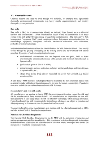GU I D E L I N E S F O R IC E CR E A M FSP O R RMP
PU B L I S H E D : NZICMA MA R C H 2004
R E V I E W E D : MPI AP R I L 2012
112
3.2 Chemical hazards
Chemical hazards are likely to arise through raw materials, for example milk, agricultural
chemicals, environmental contaminants (e.g. heavy metals, organochlorines), and possibly
through ice cream production.
Raw milk
Raw milk is likely to be contaminated directly or indirectly from hazards such as chemical
residues and contaminants. Direct contamination occurs where the contaminant is in direct
contact with milk either through misuse or accidental contamination. The farm dairy’s Risk
Management Programme (RMP) must contain procedures that prevent contamination from the
surroundings, equipment, detergents, sanitisers, extraneous substances, toxic substances,
pesticides or similar substances.
Indirect contamination occurs where the chemical enters the milk from the animal. This usually
occurs through the grazing and feeding of the milking animal and her treatment with animal
remedies. Examples of indirect contamination include:
· environmental contaminants that are ingested with the grass, feed or water
(environmental contaminants include DDE, dieldrin and chemical elements such as
heavy metals);
· pesticides on grass or feed or in water;
· animal remedies such as antibiotics and other antibacterial drugs, endoparasiticides,
ectoparasiticides, etc.;
· illegal drugs (some drugs are not registered for use in New Zealand, e.g. bovine
somatotrophin).
A farm dairy’s RMP must also include procedures to ensure that the milk of animals treated with
an animal remedy within the withholding period is not sold for human consumption. Procedures
must also include the exclusion of contaminated milk from sale.
Manufacturers and raw milk safety
All manufacturers are required to have a RMP that contains provisions that ensure the milk used
for the manufacture of dairy products is safe. All manufacturers are required to test raw milk
from each farm at least three times a month for inhibitory substances, which include antibiotics.
Farms found supplying milk contaminated with inhibitory substances are subject to penalties and
follow-up testing to demonstrate that the contamination has ceased.
To ensure milk safety, some manufacturers also monitor milk for other substances such as DDE,
and take action if milk is found to be contaminated.
National Milk Residues Programme
The National Milk Residues Programme is run by MPI with the provision of sampling and
testing services contracted to AsureQuality. This programme is designed to provide information
on the occurrence of residues and contaminants in raw milk and to investigate and control the
movement of potentially contaminated milk.
 