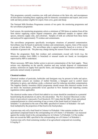 GU I D E L I N E S F O R IC E CR E A M FSP O R RMP
PU B L I S H E D : NZICMA MA R C H 2004
R E V I E W E D : MPI AP R I L 2012
113
This programme currently examines raw milk and colostrum at the farm silo, and encompasses
all farm dairies including those supplying milk for domestic consumption and export, and covers
milk and dairy product eligible for export, from cows, goats and sheep.
The National Milk Residues Programme consists of two parts: the monitoring programme and
the surveillance programme.
Each season, the monitoring programme selects a minimum of 300 farms at random from all the
farm dairies supplying export aligned companies, plus additional samples to capture other
species, domestic supply only, and colostrum. Samples of milk are collected from these farms
and analysed for approximately 75 residues and contaminants.
The surveillance programme specifically investigates situations of potential contamination.
Surveillance may be based on particular residues and contaminants, regions, times of the season
or groups of farm dairies. The surveillance plan is agreed annually, based on a review of the
situations of greatest risk. The plan may change during the season if areas of concern emerge.
Where the programme finds that residues and contaminants exceed safe levels (e.g. the
maximum residues limit (MRL) is breached) or unusual results are found, an investigation
supervised by MPI is undertaken.
Where necessary, MPI takes further action to prevent contamination of the food supply. These
actions vary depending on the specific situation and may include disposal of contaminated
product, restriction on supply from specific farms, and changing the registration conditions on a
particular animal remedy or pesticide.
Chemical residues
Chemical residues of pesticides, herbicides and fumigants may be present in herbs and spices.
Of particular concern are residues of methyl bromide, a fumigant used to control insect
infestation in spices, and ethylene oxide, a chemical used for reducing microbial contamination.
The Supplier Quality Assurance (SQA) programme should ensure that chemical residue levels
are below the maximum permissible levels specified in New Zealand and importing country
regulations (where applicable).
The chemical residue status of fresh fruit added to ice cream should be considered as a potential
hazard during the production of, and to, the end product. The New Zealand (Maximum residue
limits of agricultural compounds) Food Standards 2011 states that the MRL of any agricultural
compound present in a food consisting of one or more of the foods listed in Column 4 of
Schedule 1 is calculated as the sum of the MRL specified in Column 5 of Schedule 1 for each
food multiplied by the proportion of that food in the food product.
A person may only sell a food listed in Column 4 of Schedule 1 that contains residues of an
agricultural compound listed in the corresponding row of Column 1 of Schedule 1 (as measured
against the residue listed in the corresponding row in Column 3 of Schedule 1) if the residue
does not exceed the MRL specified in the corresponding row of Column 5 of Schedule 1.
A person may sell a food containing residues of an agricultural compound not exceeding
0.1mg/kg if –
 