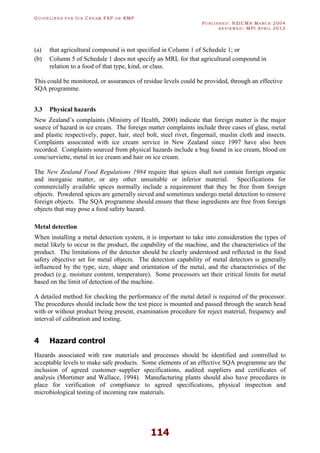GU I D E L I N E S F O R IC E CR E A M FSP O R RMP
PU B L I S H E D : NZICMA MA R C H 2004
R E V I E W E D : MPI AP R I L 2012
114
(a) that agricultural compound is not specified in Column 1 of Schedule 1; or
(b) Column 5 of Schedule 1 does not specify an MRL for that agricultural compound in
relation to a food of that type, kind, or class.
This could be monitored, or assurances of residue levels could be provided, through an effective
SQA programme.
3.3 Physical hazards
New Zealand’s complaints (Ministry of Health, 2000) indicate that foreign matter is the major
source of hazard in ice cream. The foreign matter complaints include three cases of glass, metal
and plastic respectively, paper, hair, steel bolt, steel rivet, fingernail, muslin cloth and insects.
Complaints associated with ice cream service in New Zealand since 1997 have also been
recorded. Complaints sourced from physical hazards include a bug found in ice cream, blood on
cone/serviette, metal in ice cream and hair on ice cream.
The New Zealand Food Regulations 1984 require that spices shall not contain foreign organic
and inorganic matter, or any other unsuitable or inferior material. Specifications for
commercially available spices normally include a requirement that they be free from foreign
objects. Powdered spices are generally sieved and sometimes undergo metal detection to remove
foreign objects. The SQA programme should ensure that these ingredients are free from foreign
objects that may pose a food safety hazard.
Metal detection
When installing a metal detection system, it is important to take into consideration the types of
metal likely to occur in the product, the capability of the machine, and the characteristics of the
product. The limitations of the detector should be clearly understood and reflected in the food
safety objective set for metal objects. The detection capability of metal detectors is generally
influenced by the type, size, shape and orientation of the metal, and the characteristics of the
product (e.g. moisture content, temperature). Some processors set their critical limits for metal
based on the limit of detection of the machine.
A detailed method for checking the performance of the metal detail is required of the processor.
The procedures should include how the test piece is mounted and passed through the search head
with or without product being present, examination procedure for reject material, frequency and
interval of calibration and testing.
4 Hazard control
Hazards associated with raw materials and processes should be identified and controlled to
acceptable levels to make safe products. Some elements of an effective SQA programme are the
inclusion of agreed customer–supplier specifications, audited suppliers and certificates of
analysis (Mortimer and Wallace, 1994). Manufacturing plants should also have procedures in
place for verification of compliance to agreed specifications, physical inspection and
microbiological testing of incoming raw materials.
 