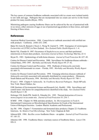 GU I D E L I N E S F O R IC E CR E A M FSP O R RMP
PU B L I S H E D : NZICMA MA R C H 2004
R E V I E W E D : MPI AP R I L 2012
115
The key causes of common foodborne outbreaks associated with ice cream were isolated mainly
to raw milk and eggs. Pathogens that are incorporated into ice cream can survive in the frozen
product for many months (Bryan, 1983).
Minimising pathogens causing foodborne illness can be achieved by the use of pasteurised milk
in ice mixes, either omission of eggs or use of pasteurised egg products in these mixes, and rapid
freezing of these mixes.
References
American Medical Association. 1984. Campylobacter outbreak associated with certified raw
milk products – California. JAMA 252: 2386.
Baker M, Eyles R, Bennett J, Nicol, C, Wong W, Garrett N. 1999. Emergence of verotoxigenic
Escherichia coli (VTEC) in New Zealand. New Zealand Public Health Report 6: 1–4.
Batish VK, Chander H. 1987. Occurrence of Staphylococcus aureus and their preformed
enterotoxins in frozen dairy products. Australian Journal of Dairy Technology Mar/Jun, 22–4.
Bryan FL. 1983. Epidemiology of milk-borne diseases. Journal of Food Protection 46: 637–49.
Centres for Disease Control and Prevention. 2000. Surveillance for foodborne-disease outbreaks –
United States, 1993–1997. Morbidity and Mortality Weekly Report 49: 27–42.
Centres for Disease Control and Prevention. 1994. Outbreak of Salmonella enteritidis
associated with homemade ice cream – Florida, 1993. Morbidity and Mortality Weekly Report
43: 669–71.
Centres for Disease Control and Prevention. 1994. Emerging infectious diseases outbreak of
Salmonella enteritidis associated with nationally distributed ice cream products – Minnesota,
South Dakota and Wisconsin, 1994. Morbidity and Mortality Weekly Report 43: 740–1.
D’oust J. 1989. Chapter 9: Salmonella. In: Foodborne Bacterial Pathogens. Doyle MP (ed).
New York: Marcel Dekker, Inc.
ESR [Institute of Environmental Science and Research Ltd., Health]. 1996. Surveillance and
control notes: risk factors for campylobacteriosis identified in the study. New Zealand Public
Health Report 3: 20.
Holsinger VH, Smith PW, Smith JL, Palumbo SA. 1992. Thermal destruction of Listeria
monocytogenes in ice cream mix. Journal of Food Protection 55: 234–7.
ICMSF. 1998. Chapter 16: Milk and dairy products. In: Microorganisms in Foods 6.
International Commission on Microbiological Specifications for Foods of the International
Union of Biological Societies. London: Blackie Academic and Professional.
Jay JM. 1996. Chapter 7: Fermentation and fermented dairy products; Chapter 22: Foodborne
listeriosis. In: Modern Food Microbiology. New York: Chapman & Hall.
Johnson KM. 1984. Bacillus cereus foodborne illness – an update. Journal of Food Protection.
47: 145–53.
Johnston AM. 1990. Foodborne illness: veterinary sources of foodborne illness. Lancet 336:
856–8.
 
