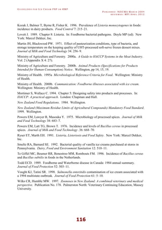 GU I D E L I N E S F O R IC E CR E A M FSP O R RMP
PU B L I S H E D : NZICMA MA R C H 2004
R E V I E W E D : MPI AP R I L 2012
116
Kozak J, Balmer T, Byrne R, Fisher K. 1996. Prevalence of Listeria monocytogenes in foods:
incidence in dairy products. Food Control 7: 215–21.
Lovett J. 1989. Chapter 8: Listeria. In: Foodborne bacterial pathogens. Doyle MP (ed). New
York: Marcel Dekker, Inc.
Martin JH, Blackwood PW. 1971. Effect of pasteurization conditions, type of bacteria, and
storage temperature on the keeping quality of UHT-processed soft-serve frozen dessert mixes.
Journal of Milk and Food Technology 34: 256–9.
Ministry of Agriculture and Forestry. 2000a. A Guide to HACCP Systems in the Meat Industry.
Vol. 2 (Appendix X 4: 27).
Ministry of Agriculture and Forestry. 2000b. Animal Products (Specifications for Products
Intended for Human Consumption) Notice. Wellington, pp 14, 15, 19.
Ministry of Health. 1995a Microbiological Reference Criteria for Food. Wellington: Ministry
of Health.
Ministry of Health. 2000b. Communication: Foodborne illnesses associated with ice cream.
Wellington: Ministry of Health.
Mortimer S, Wallace C. 1994. Chapter 5: Designing safety into products and processes. In:
HACCP: A practical approach. London: Chapman and Hall.
New Zealand Food Regulations. 1984. Wellington.
New Zealand (Maximum Residue Limits of Agricultural Compounds) Mandatory Food Standard.
1999. Wellington.
Powers EM, Lawyer R, Masouka Y. 1975. Microbiology of processed spices. Journal of Milk
and Food Technology 38: 683–7.
Powers EM, Latt TG, Brown T. 1976. Incidence and levels of Bacillus cereus in processed
spices. Journal of Milk and Food Technology .36: 668–70.
Ryser ET, Marth EH. 1991. Listeria, Listeriosis and Food Safety. New York: Marcel Dekker,
Inc.
Smeltz RA, Barnard SE. 1992. Bacterial quality of vanilla ice creams purchased at stores in
Pennsylvania. Dairy, Food and Environment Sanitation 12: 510–11.
Te Giffel MC, Beumer RR, Bonestroo MM, Rombouts FM. 1996. Incidence of Bacillus cereus
and Bacillus subtilis in foods in the Netherlands.
Todd ECD. 1989. Foodborne and Waterborne disease in Canada: 1984 annual summary.
Journal of Food Protection 52: 503–11.
Vought KJ, Tatini SR. 1998. Salmonella enteritidis contamination of ice cream associated with
a 1994 multistate outbreak. Journal of Food Protection 61: 5–10.
Wilks CR, Humble MW. 1997. Zoonoses in New Zealand: A combined veterinary and medical
perspective. Publication No. 178. Palmerston North: Veterinary Continuing Education, Massey
University.
 