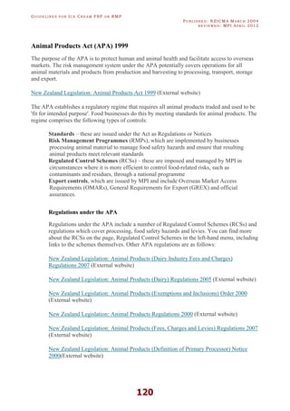 GU I D E L I N E S F O R IC E CR E A M FSP O R RMP
PU B L I S H E D : NZICMA MA R C H 2004
R E V I E W E D : MPI AP R I L 2012
120
Animal Products Act (APA) 1999
The purpose of the APA is to protect human and animal health and facilitate access to overseas
markets. The risk management system under the APA potentially covers operations for all
animal materials and products from production and harvesting to processing, transport, storage
and export.
New Zealand Legislation: Animal Products Act 1999 (External website)
The APA establishes a regulatory regime that requires all animal products traded and used to be
'fit for intended purpose'. Food businesses do this by meeting standards for animal products. The
regime comprises the following types of controls:
Standards – these are issued under the Act as Regulations or Notices
Risk Management Programmes (RMPs), which are implemented by businesses
processing animal material to manage food safety hazards and ensure that resulting
animal products meet relevant standards
Regulated Control Schemes (RCSs) – these are imposed and managed by MPI in
circumstances where it is more efficient to control food-related risks, such as
contaminants and residues, through a national programme
Export controls, which are issued by MPI and include Overseas Market Access
Requirements (OMARs), General Requirements for Export (GREX) and official
assurances.
Regulations under the APA
Regulations under the APA include a number of Regulated Control Schemes (RCSs) and
regulations which cover processing, food safety hazards and levies. You can find more
about the RCSs on the page, Regulated Control Schemes in the left-hand menu, including
links to the schemes themselves. Other APA regulations are as follows:
New Zealand Legislation: Animal Products (Dairy Industry Fees and Charges)
Regulations 2007 (External website)
New Zealand Legislation: Animal Products (Dairy) Regulations 2005 (External website)
New Zealand Legislation: Animal Products (Exemptions and Inclusions) Order 2000
(External website)
New Zealand Legislation: Animal Products Regulations 2000 (External website)
New Zealand Legislation: Animal Products (Fees, Charges and Levies) Regulations 2007
(External website)
New Zealand Legislation: Animal Products (Definition of Primary Processor) Notice
2000(External website)
 