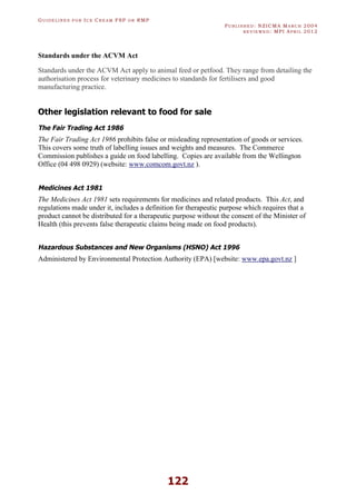 GU I D E L I N E S F O R IC E CR E A M FSP O R RMP
PU B L I S H E D : NZICMA MA R C H 2004
R E V I E W E D : MPI AP R I L 2012
122
Standards under the ACVM Act
Standards under the ACVM Act apply to animal feed or petfood. They range from detailing the
authorisation process for veterinary medicines to standards for fertilisers and good
manufacturing practice.
Other legislation relevant to food for sale
The Fair Trading Act 1986
The Fair Trading Act 1986 prohibits false or misleading representation of goods or services.
This covers some truth of labelling issues and weights and measures. The Commerce
Commission publishes a guide on food labelling. Copies are available from the Wellington
Office (04 498 0929) (website: www.comcom.govt.nz ).
Medicines Act 1981
The Medicines Act 1981 sets requirements for medicines and related products. This Act, and
regulations made under it, includes a definition for therapeutic purpose which requires that a
product cannot be distributed for a therapeutic purpose without the consent of the Minister of
Health (this prevents false therapeutic claims being made on food products).
Hazardous Substances and New Organisms (HSNO) Act 1996
Administered by Environmental Protection Authority (EPA) [website: www.epa.govt.nz ]
 