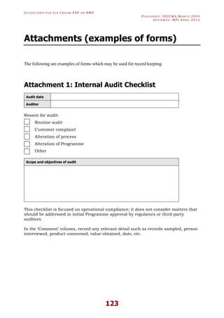 GU I D E L I N E S F O R IC E CR E A M FSP O R RMP
PU B L I S H E D : NZICMA MA R C H 2004
R E V I E W E D : MPI AP R I L 2012
123
Attachments (examples of forms)
The following are examples of forms which may be used for record keeping.
Attachment 1: Internal Audit Checklist
Audit date
Auditor
Reason for audit:
Routine audit
Customer complaint
Alteration of process
Alteration of Programme
Other
Scope and objectives of audit
This checklist is focused on operational compliance; it does not consider matters that
should be addressed in initial Programme approval by regulators or third party
auditors.
In the ‘Comment’ column, record any relevant detail such as records sampled, person
interviewed, product concerned, value obtained, date, etc.
 