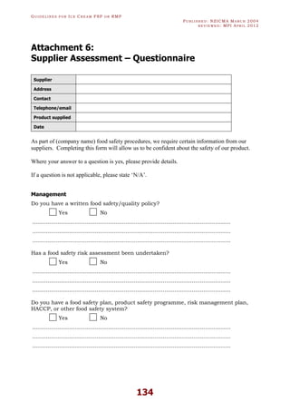 GU I D E L I N E S F O R IC E CR E A M FSP O R RMP
PU B L I S H E D : NZICMA MA R C H 2004
R E V I E W E D : MPI AP R I L 2012
134
Attachment 6:
Supplier Assessment – Questionnaire
Supplier
Address
Contact
Telephone/email
Product supplied
Date
As part of (company name) food safety procedures, we require certain information from our
suppliers. Completing this form will allow us to be confident about the safety of our product.
Where your answer to a question is yes, please provide details.
If a question is not applicable, please state ‘N/A’.
Management
Do you have a written food safety/quality policy?
Yes No
.....................................................................................................................
.....................................................................................................................
.....................................................................................................................
Has a food safety risk assessment been undertaken?
Yes No
.....................................................................................................................
.....................................................................................................................
.....................................................................................................................
Do you have a food safety plan, product safety programme, risk management plan,
HACCP, or other food safety system?
Yes No
.....................................................................................................................
.....................................................................................................................
.....................................................................................................................
 