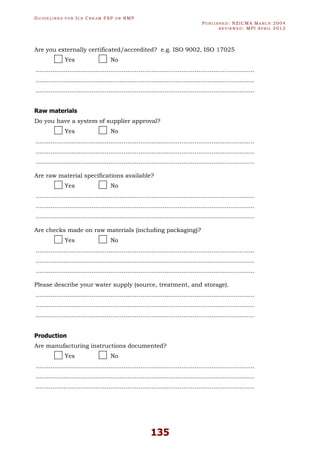 GU I D E L I N E S F O R IC E CR E A M FSP O R RMP
PU B L I S H E D : NZICMA MA R C H 2004
R E V I E W E D : MPI AP R I L 2012
135
Are you externally certificated/accredited? e.g. ISO 9002, ISO 17025
Yes No
.....................................................................................................................
.....................................................................................................................
.....................................................................................................................
Raw materials
Do you have a system of supplier approval?
Yes No
.....................................................................................................................
.....................................................................................................................
.....................................................................................................................
Are raw material specifications available?
Yes No
.....................................................................................................................
.....................................................................................................................
.....................................................................................................................
Are checks made on raw materials (including packaging)?
Yes No
.....................................................................................................................
.....................................................................................................................
.....................................................................................................................
Please describe your water supply (source, treatment, and storage).
.....................................................................................................................
.....................................................................................................................
.....................................................................................................................
Production
Are manufacturing instructions documented?
Yes No
.....................................................................................................................
.....................................................................................................................
.....................................................................................................................
 