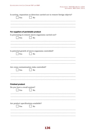 GU I D E L I N E S F O R IC E CR E A M FSP O R RMP
PU B L I S H E D : NZICMA MA R C H 2004
R E V I E W E D : MPI AP R I L 2012
136
Is sorting, separation or detection carried out to remove foreign objects?
Yes No
.....................................................................................................................
.....................................................................................................................
.....................................................................................................................
For suppliers of perishable product
Is processing to remove micro-organisms carried out?
Yes No
.....................................................................................................................
.....................................................................................................................
.....................................................................................................................
Is potential growth of micro-organisms controlled?
Yes No
.....................................................................................................................
.....................................................................................................................
.....................................................................................................................
Are cross-contamination risks controlled?
Yes No
.....................................................................................................................
.....................................................................................................................
.....................................................................................................................
Finished product
Do you have a recall system?
Yes No
.....................................................................................................................
.....................................................................................................................
.....................................................................................................................
Are product specifications available?
Yes No
.....................................................................................................................
.....................................................................................................................
.....................................................................................................................
 