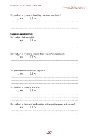 GU I D E L I N E S F O R IC E CR E A M FSP O R RMP
PU B L I S H E D : NZICMA MA R C H 2004
R E V I E W E D : MPI AP R I L 2012
137
Do you have a system for handling customer complaints?
Yes No
.....................................................................................................................
.....................................................................................................................
.....................................................................................................................
Supporting programmes
Do you have full traceability?
Yes No
.....................................................................................................................
.....................................................................................................................
.....................................................................................................................
Do you have a system to ensure stock control/stock rotation?
Yes No
.....................................................................................................................
.....................................................................................................................
.....................................................................................................................
Are personnel trained in food hygiene?
Yes No
.....................................................................................................................
.....................................................................................................................
.....................................................................................................................
Do you have a cleaning schedule?
Yes No
.....................................................................................................................
.....................................................................................................................
.....................................................................................................................
Do you have a glass and hard plastics policy, and breakage instructions?
Yes No
.....................................................................................................................
.....................................................................................................................
.....................................................................................................................
 