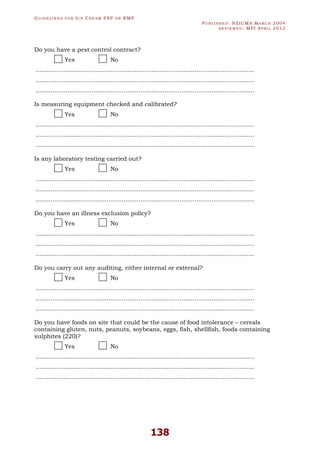 GU I D E L I N E S F O R IC E CR E A M FSP O R RMP
PU B L I S H E D : NZICMA MA R C H 2004
R E V I E W E D : MPI AP R I L 2012
138
Do you have a pest control contract?
Yes No
.....................................................................................................................
.....................................................................................................................
.....................................................................................................................
Is measuring equipment checked and calibrated?
Yes No
.....................................................................................................................
.....................................................................................................................
.....................................................................................................................
Is any laboratory testing carried out?
Yes No
.....................................................................................................................
.....................................................................................................................
.....................................................................................................................
Do you have an illness exclusion policy?
Yes No
.....................................................................................................................
.....................................................................................................................
.....................................................................................................................
Do you carry out any auditing, either internal or external?
Yes No
.....................................................................................................................
.....................................................................................................................
.....................................................................................................................
Do you have foods on site that could be the cause of food intolerance – cereals
containing gluten, nuts, peanuts, soybeans, eggs, fish, shellfish, foods containing
sulphites (220)?
Yes No
.....................................................................................................................
.....................................................................................................................
.....................................................................................................................
 