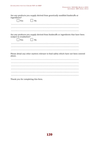 GU I D E L I N E S F O R IC E CR E A M FSP O R RMP
PU B L I S H E D : NZICMA MA R C H 2004
R E V I E W E D : MPI AP R I L 2012
139
Are any products you supply derived from genetically modified foodstuffs or
ingredients?
Yes No
.....................................................................................................................
.....................................................................................................................
.....................................................................................................................
Are any products you supply derived from foodstuffs or ingredients that have been
subject to irradiation?
Yes No
.....................................................................................................................
.....................................................................................................................
.....................................................................................................................
Please detail any other matters relevant to food safety which have not been covered
above.
.....................................................................................................................
.....................................................................................................................
.....................................................................................................................
.....................................................................................................................
.....................................................................................................................
.....................................................................................................................
Thank you for completing this form.
 