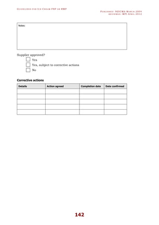 GU I D E L I N E S F O R IC E CR E A M FSP O R RMP
PU B L I S H E D : NZICMA MA R C H 2004
R E V I E W E D : MPI AP R I L 2012
142
Notes:
Supplier approved?
Yes
Yes, subject to corrective actions
No
Corrective actions
Details Action agreed Completion date Date confirmed
 