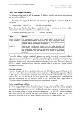 GU I D E L I N E S F O R IC E CR E A M FSP O R RMP
PU B L I S H E D : NZICMA MA R C H 2004
R E V I E W E D : MPI AP R I L 2012
11
Limits – for biological hazards
The finished product shall be safe to consume. It shall not contain pathogens at levels that can
lead to food-borne illness.
The following are suggested standards for businesses operating in accordance with these
Guidelines.
Aerobic Plate Count @ 30°C less than 100,000 cfu/g
(Note: The above Aerobic Plate Count standard will not be applicable to frozen yoghurt.
Manufacturers of frozen yoghurt have to set their own limits).
Coliforms or enterobacteriaceae less than 100 cfu/g
Term Meaning
Aerobic Plate Count
@ 30o
C, for 3 days
This gives a general indication of the hygienic quality. Large numbers of
mesophilic aerobic bacteria, irrespective of their origin, exceeding the above
standard may be considered as an indication of unsatisfactory hygienic
conditions or highly contaminated raw materials.
Coliforms Coliforms are heat-sensitive bacteria and are easily destroyed by
pasteurisation. Their presence in the product after pasteurisation indicates
post-pasteurisation contamination or inadequate heat treatment. Coliforms
may be pathogenic and their presence is an indicator of non-hygienic
conditions.
Testing for indicator bacteria is generally quicker than testing for specific pathogens. Indicator
bacteria are not normally harmful to health but can be regularly isolated from test samples in
sufficient numbers to provide useful information on the microbiological quality of the
ingredients, the processing environment and how these change over time. Since most laboratory
tests will return a numerical result, indicator numbers can be plotted on a graph showing
microbiological trends.
Enterobacteriaceae
These are a large and diverse collection of more than 30 different species of bacteria. The
numbers of Enterobacteriaceae present in a test sample can be thought of as a general indicator
of the degree of contamination acquired from faecal material, contaminated water, insects,
wildlife, soil, etc. The testing of ice cream product for Enterobacteriaceae should provide
important information on the hygienic status of the processing lines. High levels of
Enterobacteriaceae may then trigger investigative sampling for pathogens.
Coliforms and faecal coliforms
Coliforms are a subgroup of the Enterobacteriaceae. Some members of the coliform group can
also be isolated from the environment although they are a better indicator of contamination from
faeces than the true Enterobacteriaceae. Faecal coliforms are a sub group of the coliforms and
they are isolated using a higher incubation temperature. The use of a higher incubation
temperature selects for bacteria that have been recently deposited or shed. A very high
percentage (more than 80%) of a faecal coliform count is typically made up of E. coli.
 