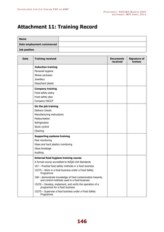 GU I D E L I N E S F O R IC E CR E A M FSP O R RMP
PU B L I S H E D : NZICMA MA R C H 2004
R E V I E W E D : MPI AP R I L 2012
146
Attachment 11: Training Record
Name
Date employment commenced
Job position
Date Training received Documents
received
Signature of
trainee
Induction training
Personal hygiene
Illness exclusion
Jewellery
Glass/hard plastic
Company training
Food safety policy
Food safety plan
Company HACCP
On the job training
Delivery checks
Manufacturing instructions
Pasteurisation
Refrigeration
Stock control
Cleaning
Supporting systems training
Pest monitoring
Glass and hard plastics monitoring
Glass breakage
Auditing
External food hygiene training course
A formal course accredited to NZQA Unit Standards
167 – Practise food safety methods in a food business
15274 – Work in a food business under a Food Safety
Programme
168 – demonstrate knowledge of food contamination hazards,
and control methods used in a food business
15276 – Develop, implement, and verify the operation of a
programme for a food business
15275 – Supervise a food business under a Food Safety
Programme
 