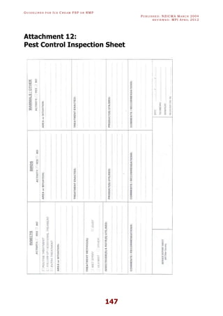 GU I D E L I N E S F O R IC E CR E A M FSP O R RMP
PU B L I S H E D : NZICMA MA R C H 2004
R E V I E W E D : MPI AP R I L 2012
147
Attachment 12:
Pest Control Inspection Sheet
 
