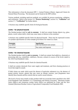 GU I D E L I N E S F O R IC E CR E A M FSP O R RMP
PU B L I S H E D : NZICMA MA R C H 2004
R E V I E W E D : MPI AP R I L 2012
13
This information is from the document DPC 1: Animal Products (Dairy): Approved Criteria for
General Dairy Processing. The document can be found on the MPI website.
Various methods, including rapid test methods, are available for process monitoring, validation,
and verification. Refer to the section 3.8, “Process Monitoring”, section 5.6, “Validation” and
section 5.7, “Verification” for further details.
A business may establish specific limits for biological hazards.
Limits – for physical hazards
The finished product shall be safe to consume. It shall not contain foreign objects (e.g. glass,
plastic, wood, walnut shell), which may cause injury or distress to the consumer.
A business may establish specific limits for physical hazards. These may be expressed in terms
of a product specification as in the example given below for walnut ice cream.
Parameter
e.g. additive
Specification
(ANZ Food Standards Code example)
Walnut shell May contain small fragments
Limits – for chemical hazards
The finished product shall be safe to consume. It shall not contain food additives, chemicals or
processing aids (e.g. emulsifiers, stabilisers, flavours, colours) in excess of the levels stated in
the ANZ Food Standards Code).
A business may establish specific limits for chemical hazards.
It shall not contain chemicals from water supply and treatment, and from cleaning practices at
levels that might be unsafe.
If label claims are made which assert the absence of particular substances (e.g. the absence of
peanut protein, lactose, gluten) that may cause an allergic reaction, your programme must
identify these hazards and the controls that are used to assure absence.
The levels of toxic trace metals in dairy product shall not exceed the limits specified in the ANZ
Food Standards Code (Standard 1.4.1 Contaminants and Natural Toxicants). Maximum residue
limits (MRLs) and extraneous residue limits (ERLs) are published by Codex and the New
Zealand (Maximum Residue Limits of Agricultural Compounds) Food Standards 2002.
 