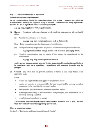 GU I D E L I N E S F O R IC E CR E A M FSP O R RMP
PU B L I S H E D : NZICMA MA R C H 2004
R E V I E W E D : MPI AP R I L 2012
18
Step 1, 2 – Purchase and receipt of ingredients
Principle 1 (conduct a hazard analysis)
An ice cream business should list all the ingredients that it uses. List these here or on an
attached sheet. Identify all suppliers likely to be used. Include treated dairy ingredients.
See also the list of ingredients and hazards in section (13).
e.g. egg pulp, supplied by ABC Egg Company.
(i) Hazard – Something biological, chemical or physical that can cause an adverse health
effect.
(a) Potential for pathogens to be present.
e.g. egg pulp may contain pathogens such as Salmonella
Note – Toxin production must also be considered eg Aflotoxins.
(b) Foreign matter may be present if the product is contaminated by the manufacturer.
e.g. sugar may contain foreign matter such as stones, packaging debris.
(c) Chemical contamination may be present if the product is contaminated by the
manufacturer.
e.g. egg pulp may contain pesticide residues.
An ice cream business should provide further examples of hazards that are likely to
be associated with each ingredient. Ingredients with common hazards may be
grouped.
(ii) Control – any action that can prevent, eliminate or reduce a food safety hazard to an
acceptable level.
Either:
· require any supplier to have an approved programme; and/or
· require any supplier to be registered by the local council and be working towards a
programme (to be completed in one year); and/or
· issue supplier specifications and inspect each product; and/or
· if the ingredient is likely to be contaminated with pathogens, heat treatment on-site is
necessary (see step 4); and/or
· visually inspect ingredients at receipt.
An ice cream business should identify other control measures that it uses. Include
them here and reference the supporting system used.
Links to supporting systems
Section 3.1, “Purchasing and Acceptance of Inwards Goods”.
 