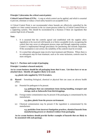 GU I D E L I N E S F O R IC E CR E A M FSP O R RMP
PU B L I S H E D : NZICMA MA R C H 2004
R E V I E W E D : MPI AP R I L 2012
19
Principle 2 (determine the critical control points)
Critical Control Points (CCPs) – A step at which control can be applied, and which is essential
to prevent, eliminate or reduce a food safety hazard to an acceptable level.
A Critical Control Point is not recommended where hazards are effectively controlled by the
supplier or a later control measure in the ice cream process (either by a Critical Control Point or
a supporting system). This should be reconsidered by a business if there are ingredients that
contain high levels of hazards.
Note:
1. It is assumed that the controls agreed and established with the supplier allow
ingredients to be received with hazards at or below acceptable levels, recognising the
control that may occur at subsequent process steps and through supporting systems.
Control is implemented through procedures for purchasing and inwards inspection.
If this assumption is not correct, the suitability of the controls must be revisited.
2. It is noted that subsequent steps involve heat treatment and filtration. Where there is
no subsequent step for heat treatment, such as for some inclusions, controls must be
more stringent.
Step 2, 3 – Purchase and receipt of packaging
Principle 1 (conduct a hazard analysis)
An ice cream business should list all packaging items that it uses. List these here or on an
attached sheet. Identify all suppliers likely to be used.
e.g. plastic tubs supplied by XYZ Extruders.
(i) Hazard – Something biological, chemical or physical that can cause an adverse health
effect.
(a) Potential for pathogens to be present.
e.g. pathogens that can contaminate items during handling, transport and
storage, such as Salmonella from bird droppings.
(b) Foreign matter contamination may be present if the packaging is contaminated by the
manufacturer.
e.g. glass, plastic from the process environment.
(c) Chemical contamination may be present if the ingredient is contaminated by the
manufacturer.
e.g. pesticides from incorrect fumigation practices, chemical hazards from
manufacturing process or chemical residues from packaging
An ice cream business should provide further examples of hazards that are likely to
be associated with each package.
 
