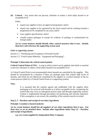 GU I D E L I N E S F O R IC E CR E A M FSP O R RMP
PU B L I S H E D : NZICMA MA R C H 2004
R E V I E W E D : MPI AP R I L 2012
20
(ii) Control – Any action that can prevent, eliminate or reduce a food safety hazard to an
acceptable level.
Either:
· require any supplier to have an approved programme; and/or
· require any supplier to be registered by the local council and be working towards a
programme (to be completed in one year); and/or
· issue supplier specifications; and/or
· visually inspect packages at receipt for evidence of spoilage or contamination by
foreign matter.
An ice cream business should identify other control measures that it uses. Include
them here and reference the supporting system used.
Links to supporting systems
Section 3.1, “Purchasing and Acceptance of Inwards Goods”.
Section 3.2, “Food Contact Materials – Equipment and Packaging”.
Principle 2 (determine the critical control points)
Critical Control Points (CCPs) – A step at which control can be applied, and which is essential
to prevent, eliminate or reduce a food safety hazard to an acceptable level.
A Critical Control Point is not recommended where hazards are controlled by the supplier. This
should be reconsidered by a business if there are package types that contain high levels of
hazards, and which are not effectively controlled by the supplier or a control measure in the ice
cream process (either by a Critical Control Point or a supporting system).
Note:
It is assumed that the controls agreed and established with the supplier allow
packaging to be received with hazards at or below acceptable levels, recognising the
control that may occur at subsequent process steps and through supporting systems.
Control is implemented through procedures for purchasing and inwards inspection.
If this assumption is not correct, the suitability of the controls must be revisited.
Step 2, 3 – Purchase and receipt of raw dairy ingredients
Principle 1 (conduct a hazard analysis)
An ice cream business should list all suppliers of raw dairy ingredients that it uses. List
these here or on an attached sheet. Include other ingredients under Step 1,2 – Purchase
and receipt of ingredients.
e.g. raw cream supplied by Independent Dairy Company.
 