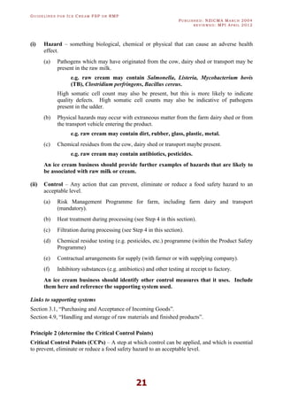GU I D E L I N E S F O R IC E CR E A M FSP O R RMP
PU B L I S H E D : NZICMA MA R C H 2004
R E V I E W E D : MPI AP R I L 2012
21
(i) Hazard – something biological, chemical or physical that can cause an adverse health
effect.
(a) Pathogens which may have originated from the cow, dairy shed or transport may be
present in the raw milk.
e.g. raw cream may contain Salmonella, Listeria, Mycobacterium bovis
(TB), Clostridium perfringens, Bacillus cereus.
High somatic cell count may also be present, but this is more likely to indicate
quality defects. High somatic cell counts may also be indicative of pathogens
present in the udder.
(b) Physical hazards may occur with extraneous matter from the farm dairy shed or from
the transport vehicle entering the product.
e.g. raw cream may contain dirt, rubber, glass, plastic, metal.
(c) Chemical residues from the cow, dairy shed or transport maybe present.
e.g. raw cream may contain antibiotics, pesticides.
An ice cream business should provide further examples of hazards that are likely to
be associated with raw milk or cream.
(ii) Control – Any action that can prevent, eliminate or reduce a food safety hazard to an
acceptable level.
(a) Risk Management Programme for farm, including farm dairy and transport
(mandatory).
(b) Heat treatment during processing (see Step 4 in this section).
(c) Filtration during processing (see Step 4 in this section).
(d) Chemical residue testing (e.g. pesticides, etc.) programme (within the Product Safety
Programme)
(e) Contractual arrangements for supply (with farmer or with supplying company).
(f) Inhibitory substances (e.g. antibiotics) and other testing at receipt to factory.
An ice cream business should identify other control measures that it uses. Include
them here and reference the supporting system used.
Links to supporting systems
Section 3.1, “Purchasing and Acceptance of Incoming Goods”.
Section 4.9, “Handling and storage of raw materials and finished products”.
Principle 2 (determine the Critical Control Points)
Critical Control Points (CCPs) – A step at which control can be applied, and which is essential
to prevent, eliminate or reduce a food safety hazard to an acceptable level.
 