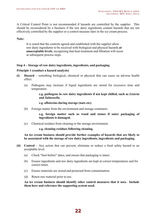 GU I D E L I N E S F O R IC E CR E A M FSP O R RMP
PU B L I S H E D : NZICMA MA R C H 2004
R E V I E W E D : MPI AP R I L 2012
22
A Critical Control Point is not recommended if hazards are controlled by the supplier. This
should be reconsidered by a business if the raw dairy ingredients contain hazards that are not
effectively controlled by the supplier or a control measure later in the ice cream process.
Note:
It is noted that the controls agreed and established with the supplier allow
raw dairy ingredients to be received with biological and physical hazards at
unacceptable levels, recognising that heat treatment and filtration will occur
at subsequent process steps.
Step 4 – Storage of raw dairy ingredients, ingredients, and packaging
Principle 1 (conduct a hazard analysis)
(i) Hazard – something biological, chemical or physical that can cause an adverse health
effect.
(a) Pathogens may increase if liquid ingredients are stored for excessive time and
temperature.
e.g. pathogens in raw dairy ingredients if not kept chilled, such as Listeria
and Salmonella.
e.g. aflotoxins during storage (nuts etc).
(b) Foreign matter from the environment and storage containers.
e.g. foreign matter such as wood and stones if outer packaging of
ingredients is damaged.
(c) Chemical residues from cleaning or the storage environment.
e.g. cleaning residues following cleaning.
An ice cream business should provide further examples of hazards that are likely to
be associated with the storage of raw dairy ingredients, ingredients and packaging.
(ii) Control – Any action that can prevent, eliminate or reduce a food safety hazard to an
acceptable level.
(a) Check “best before” dates, and ensure that packaging is intact.
(b) Ensure ingredients and raw dairy ingredients are kept at correct temperatures and for
correct times.
(c) Ensure materials are stored and protected from contamination.
(d) Retest raw material prior to use.
An ice cream business should identify other control measures that it uses. Include
them here and reference the supporting system used.
 