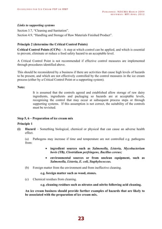 GU I D E L I N E S F O R IC E CR E A M FSP O R RMP
PU B L I S H E D : NZICMA MA R C H 2004
R E V I E W E D : MPI AP R I L 2012
23
Links to supporting systems
Section 3.7, “Cleaning and Sanitation”.
Section 4.9, “Handling and Storage of Raw Materials Finished Product”.
Principle 2 (determine the Critical Control Points)
Critical Control Points (CCPs) – A step at which control can be applied, and which is essential
to prevent, eliminate or reduce a food safety hazard to an acceptable level.
A Critical Control Point is not recommended if effective control measures are implemented
through procedures identified above.
This should be reconsidered by a business if there are activities that cause high levels of hazards
to be present, and which are not effectively controlled by the control measures in the ice cream
process (either by a Critical Control Point or a supporting system).
Note:
It is assumed that the controls agreed and established allow storage of raw dairy
ingredients, ingredients and packaging so hazards are at acceptable levels,
recognising the control that may occur at subsequent process steps or through
supporting systems. If this assumption is not correct, the suitability of the controls
must be revisited.
Step 5, 6 – Preparation of ice cream mix
Principle 1
(i) Hazard – Something biological, chemical or physical that can cause an adverse health
effect.
(a) Pathogens may increase if time and temperature are not controlled e.g. pathogens
from:
· ingredient sources such as Salmonella, Listeria, Mycobacterium
bovis (TB), Clostridium perfringens, Bacillus cereus;
· environmental sources or from unclean equipment, such as
Salmonella, Listeria, E. coli, Staphylococcus.
(b) Foreign matter from the environment and from ineffective cleaning.
e.g. foreign matter such as wood, stones.
(c) Chemical residues from cleaning.
e.g. cleaning residues such as nitrates and nitrite following acid cleaning.
An ice cream business should provide further examples of hazards that are likely to
be associated with the preparation of ice cream mix.
 