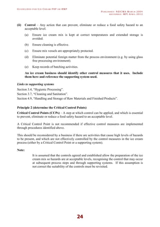 GU I D E L I N E S F O R IC E CR E A M FSP O R RMP
PU B L I S H E D : NZICMA MA R C H 2004
R E V I E W E D : MPI AP R I L 2012
24
(ii) Control – Any action that can prevent, eliminate or reduce a food safety hazard to an
acceptable level.
(a) Ensure ice cream mix is kept at correct temperatures and extended storage is
avoided.
(b) Ensure cleaning is effective.
(c) Ensure mix vessels are appropriately protected.
(d) Eliminate potential foreign matter from the process environment (e.g. by using glass
free processing environment).
(e) Keep records of batching activities.
An ice cream business should identify other control measures that it uses. Include
them here and reference the supporting system used.
Links to supporting systems
Section 3.4, “Hygienic Processing”.
Section 3.7, “Cleaning and Sanitation”.
Section 4.9, “Handling and Storage of Raw Materials and Finished Products”.
Principle 2 (determine the Critical Control Points)
Critical Control Points (CCPs) – A step at which control can be applied, and which is essential
to prevent, eliminate or reduce a food safety hazard to an acceptable level.
A Critical Control Point is not recommended if effective control measures are implemented
through procedures identified above.
This should be reconsidered by a business if there are activities that cause high levels of hazards
to be present, and which are not effectively controlled by the control measures in the ice cream
process (either by a Critical Control Point or a supporting system).
Note:
It is assumed that the controls agreed and established allow the preparation of the ice
cream mix so hazards are at acceptable levels, recognising the control that may occur
at subsequent process steps and through supporting systems. If this assumption is
not correct the suitability of the controls must be revisited.
 
