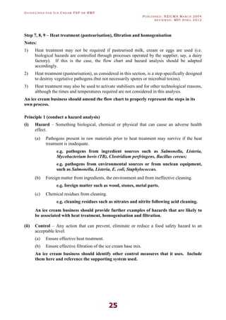 GU I D E L I N E S F O R IC E CR E A M FSP O R RMP
PU B L I S H E D : NZICMA MA R C H 2004
R E V I E W E D : MPI AP R I L 2012
25
Step 7, 8, 9 – Heat treatment (pasteurisation), filtration and homogenisation
Notes:
1) Heat treatment may not be required if pasteurised milk, cream or eggs are used (i.e.
biological hazards are controlled through processes operated by the supplier, say, a dairy
factory). If this is the case, the flow chart and hazard analysis should be adapted
accordingly.
2) Heat treatment (pasteurisation), as considered in this section, is a step specifically designed
to destroy vegetative pathogens (but not necessarily spores or microbial toxins).
3) Heat treatment may also be used to activate stabilisers and for other technological reasons,
although the times and temperatures required are not considered in this analysis.
An ice cream business should amend the flow chart to properly represent the steps in its
own process.
Principle 1 (conduct a hazard analysis)
(i) Hazard – Something biological, chemical or physical that can cause an adverse health
effect.
(a) Pathogens present in raw materials prior to heat treatment may survive if the heat
treatment is inadequate.
e.g. pathogens from ingredient sources such as Salmonella, Listeria,
Mycobacterium bovis (TB), Clostridium perfringens, Bacillus cereus;
e.g. pathogens from environmental sources or from unclean equipment,
such as Salmonella, Listeria, E. coli, Staphylococcus.
(b) Foreign matter from ingredients, the environment and from ineffective cleaning.
e.g. foreign matter such as wood, stones, metal parts.
(c) Chemical residues from cleaning.
e.g. cleaning residues such as nitrates and nitrite following acid cleaning.
An ice cream business should provide further examples of hazards that are likely to
be associated with heat treatment, homogenisation and filtration.
(ii) Control – Any action that can prevent, eliminate or reduce a food safety hazard to an
acceptable level.
(a) Ensure effective heat treatment.
(b) Ensure effective filtration of the ice cream base mix.
An ice cream business should identify other control measures that it uses. Include
them here and reference the supporting system used.
 