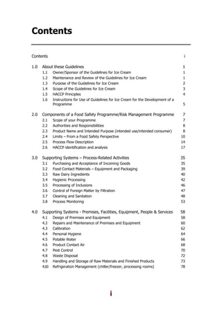 i
Contents
Contents i
1.0 About these Guidelines 1
1.1 Owner/Sponsor of the Guidelines for Ice Cream 1
1.2 Maintenance and Review of the Guidelines for Ice Cream 1
1.3 Purpose of the Guidelines for Ice Cream 2
1.4 Scope of the Guidelines for Ice Cream 3
1.5 HACCP Principles 4
1.6 Instructions for Use of Guidelines for Ice Cream for the Development of a
Programme 5
2.0 Components of a Food Safety Programme/Risk Management Programme 7
2.1 Scope of your Programme 7
2.2 Authorities and Responsibilities 8
2.3 Product Name and Intended Purpose (intended use/intended consumer) 8
2.4 Limits – From a Food Safety Perspective 10
2.5 Process Flow Description 14
2.6 HACCP identification and analysis 17
3.0 Supporting Systems – Process-Related Activities 35
3.1 Purchasing and Acceptance of Incoming Goods 35
3.2 Food Contact Materials – Equipment and Packaging 39
3.3 Raw Dairy Ingredients 40
3.4 Hygienic Processing 42
3.5 Processing of Inclusions 46
3.6 Control of Foreign Matter by Filtration 47
3.7 Cleaning and Sanitation 48
3.8 Process Monitoring 53
4.0 Supporting Systems - Premises, Facilities, Equipment, People & Services 58
4.1 Design of Premises and Equipment 58
4.2 Repairs and Maintenance of Premises and Equipment 60
4.3 Calibration 62
4.4 Personal Hygiene 64
4.5 Potable Water 66
4.6 Product Contact Air 68
4.7 Pest Control 70
4.8 Waste Disposal 72
4.9 Handling and Storage of Raw Materials and Finished Products 73
4.10 Refrigeration Management (chiller/freezer, processing rooms) 78
 
