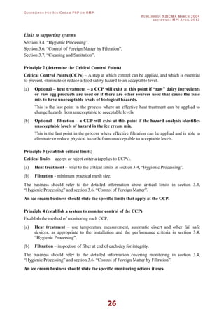 GU I D E L I N E S F O R IC E CR E A M FSP O R RMP
PU B L I S H E D : NZICMA MA R C H 2004
R E V I E W E D : MPI AP R I L 2012
26
Links to supporting systems
Section 3.4, “Hygienic Processing”.
Section 3.6, “Control of Foreign Matter by Filtration”.
Section 3.7, “Cleaning and Sanitation”.
Principle 2 (determine the Critical Control Points)
Critical Control Points (CCPs) – A step at which control can be applied, and which is essential
to prevent, eliminate or reduce a food safety hazard to an acceptable level.
(a) Optional – heat treatment – a CCP will exist at this point if “raw” dairy ingredients
or raw egg products are used or if there are other sources used that cause the base
mix to have unacceptable levels of biological hazards.
This is the last point in the process where an effective heat treatment can be applied to
change hazards from unacceptable to acceptable levels.
(b) Optional – filtration – a CCP will exist at this point if the hazard analysis identifies
unacceptable levels of hazard in the ice cream mix.
This is the last point in the process where effective filtration can be applied and is able to
eliminate or reduce physical hazards from unacceptable to acceptable levels.
Principle 3 (establish critical limits)
Critical limits – accept or reject criteria (applies to CCPs).
(a) Heat treatment – refer to the critical limits in section 3.4, “Hygienic Processing”.
(b) Filtration - minimum practical mesh size.
The business should refer to the detailed information about critical limits in section 3.4,
“Hygienic Processing” and section 3.6, “Control of Foreign Matter”.
An ice cream business should state the specific limits that apply at the CCP.
Principle 4 (establish a system to monitor control of the CCP)
Establish the method of monitoring each CCP.
(a) Heat treatment – use temperature measurement, automatic divert and other fail safe
devices, as appropriate to the installation and the performance criteria in section 3.4,
“Hygienic Processing”.
(b) Filtration – inspection of filter at end of each day for integrity.
The business should refer to the detailed information covering monitoring in section 3.4,
“Hygienic Processing” and section 3.6, “Control of Foreign Matter by Filtration”.
An ice cream business should state the specific monitoring actions it uses.
 